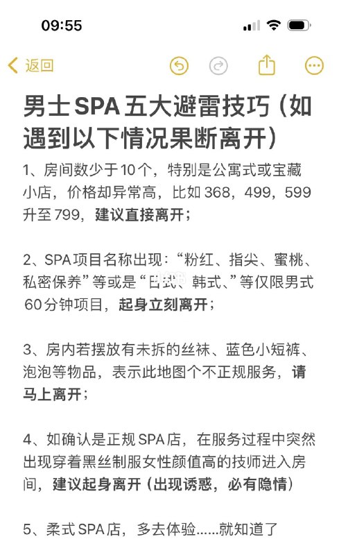 男士spa避雷5大技巧(立刻离开)1、房间数少于10个，特别是公寓式或宝藏小店，价格却异常高，比如368，499，599升至799，建议直接离开；2、SPA项目名称出现：“粉红、指尖、蜜桃、私密保养”等或是“日式、韩式、”等仅限男式60分钟项目，起身立刻离开；3、房内若摆放有未拆的丝袜、蓝色小短裤、泡泡等物品，表示此地图个不正规服务，请马上离开；4、如确认是正规SPA店，在服务过程中突然出现穿着黑丝制服女性颜值高的技师进入房间，建议起身离开（出现诱惑，必有隐情）5、柔式SPA店，多去体验……就知道了@