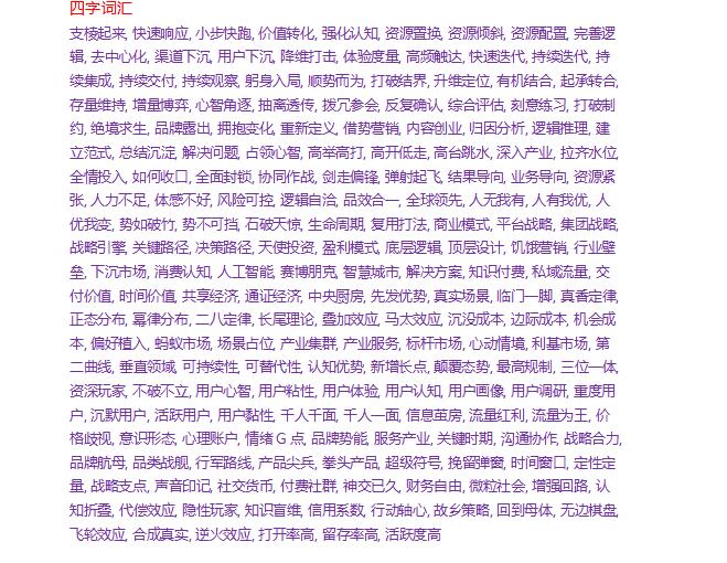 【阿里巴巴黑话汇总，太全了!】二字词汇赋能, 抓手, 中台, 闭环, 落地, 漏斗, 沉淀, 给到, 平台, 响应, 同步, 对齐, 对标, 迭代, 优化, 跟进, 升级, 交付, 聚焦, 倒逼, 复盘, 梳理, 输出, 提炼, 包装, 上升, 方案, 摸索, 踩坑, 填坑, 报备, 串联, 协同, 联动, 透传, 打通, 打平, 抹平, 发力, 兼容, 量化, 细分, 下沉, 拉新, 转化, 留存, 促活, 付费, 营收, 盈利, 获客, 邀请, 助力, 激励, 激活, 推广, 投放, 导流, 覆盖, 曝光, 裂变, 增长, 优秀, 感恩, 比心, 笔芯, 下跪, 致敬, 订阅, 认证, 推送, 唤醒, 流失, 召回, 授权, 接入, 铸造三字词汇对一下, 碰一下, 过一下, 抢品类, 卡认知, 占场景, 观行业, 明竞争, 洞自身, 开场子, 提调子, 冷启动, 秀肌肉, 借东风, 断舍离, 薅羊毛, 砍一刀, 走出去, 讲故事, 扁平化,四字词汇支棱起来, 快速响应, 小步快跑, 价值转化, 强化认知, 资源置换, 资源倾斜, 资源配置, 完善逻辑, 去中心化, 渠道下沉, 用户下沉, 降维打击, 体验度量, 高频触达, 快速迭代, 持续迭代, 持续集成, 持续交付, 持续观察, 躬身入局, 顺势而为, 打破结界, 升维定位五字词汇精神SPA, 大数据分析, 大数据杀熟, 延迟满足感, 地毯式轰炸, 饱和式攻击, 四两拨千斤, 开辟新路径, 建立新习惯, 用户无感知, 叫好又叫座, 优先级很高, 拉新成本高, 颠覆式创新, 连续创业者, 投入产出比, 互联网思维, 互联网红利, 国民总时间, 最后一公里, 海豚湾模式, 最大公约数, 现象级事件, 沉浸式体验, 用户忠诚度六字词汇all in, 不跟风要造风, 多维矩阵闭环, 打开销售通路, 向下传递寒气拼多多：仅退款【阿里巴巴黑话汇总，太全了!】二字词汇赋能, 抓手, 中台, 闭环, 落地, 漏斗, 沉淀, 给到, 平台, 响应, 同步, 对齐, 对标, 迭代, 优化, 跟进, 升级, 交付, 聚焦, 倒逼, 复盘, 梳理, 输出, 提炼, 包装, 上升, 方案, 摸索, 踩坑, 填坑, 报备, 串联, 协同, 联动, 透传, 打通, 打平, 抹平, 发力, 兼容, 量化, 细分, 下沉, 拉新, 转化, 留存, 促活, 付费, 营收, 盈利, 获客, 邀请, 助力, 激励, 激活, 推广, 投放, 导流, 覆盖, 曝光, 裂变, 增长, 优秀, 感恩, 比心, 笔芯, 下跪, 致敬, 订阅, 认证, 推送, 唤醒, 流失, 召回, 授权, 接入, 铸造三字词汇对一下, 碰一下, 过一下, 抢品类, 卡认知, 占场景, 观行业, 明竞争, 洞自身, 开场子, 提调子, 冷启动, 秀肌肉, 借东风, 断舍离, 薅羊毛, 砍一刀, 走出去, 讲故事, 扁平化,四字词汇支棱起来, 快速响应, 小步快跑, 价值转化, 强化认知, 资源置换, 资源倾斜, 资源配置, 完善逻辑, 去中心化, 渠道下沉, 用户下沉, 降维打击, 体验度量, 高频触达, 快速迭代, 持续迭代, 持续集成, 持续交付, 持续观察, 躬身入局, 顺势而为, 打破结界, 升维定位五字词汇精神SPA, 大数据分析, 大数据杀熟, 延迟满足感, 地毯式轰炸, 饱和式攻击, 四两拨千斤, 开辟新路径, 建立新习惯, 用户无感知, 叫好又叫座, 优先级很高, 拉新成本高, 颠覆式创新, 连续创业者, 投入产出比, 互联网思维, 互联网红利, 国民总时间, 最后一公里, 海豚湾模式, 最大公约数, 现象级事件, 沉浸式体验, 用户忠诚度六字词汇all in, 不跟风要造风, 多维矩阵闭环, 打开销售通路, 向下传递寒气拼多多：仅退款