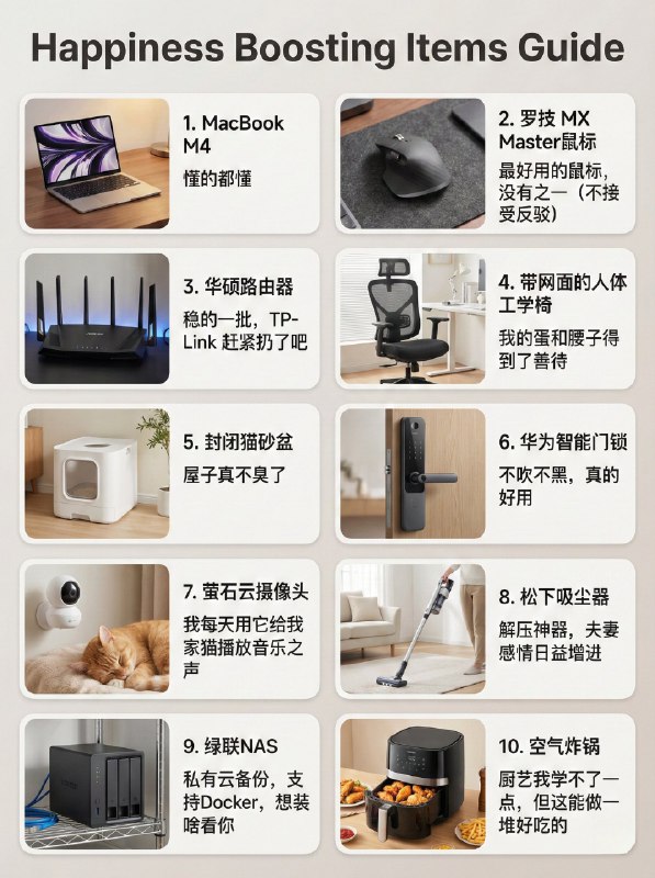 分享我目前在用的可以提升幸福指数的物品：1. MacBook M4：懂的都懂2. 罗技 MX Master鼠标：最好用的鼠标，没有之一（不接受反驳3. 华硕的路由器：稳的一批，TP-Link 赶紧扔了吧4. 带网面的人体工学椅：我的蛋和腰子得到了善待5. 封闭式猫砂盆：屋子真的不臭了6. 华为智能门锁：不吹不黑，真的好用，比传统品牌强太多了7. 萤石云的监控摄像头：我每天用它给我家猫播放音乐之声FM9748. 松下吸尘器：工作累了用这玩意打扫屋子很解压，媳妇夸我勤快，夫妻感情日益增进9. 绿联的NAS： 私有云备份，支持Mac Time Machine没有花里胡哨的功能，支持docker10. 空气炸锅：厨艺我学不了一点，但我能做一堆好吃的@