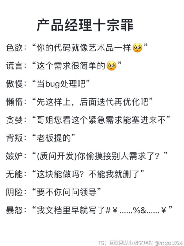 产品经理十宗罪 我们产品经理口头禅就是丰富多彩hhh色欲：“你的代码就像艺术品一样🥺”谎言：“这个需求很简单的🥹”傲慢：“当bug处理吧”懒惰：“先这样上，后面迭代再优化吧”贪婪：“哥姐您看这个紧急需求能塞进来不”背叛：“老板提的”嫉妒：“(质问开发)你偷摸接别人需求了？”无能：“这块能做吗？不能我就删了”阴险：“要不你问问领导”暴怒：“我文档里早就写了欢迎这里补充交流～[蹲后续H]@